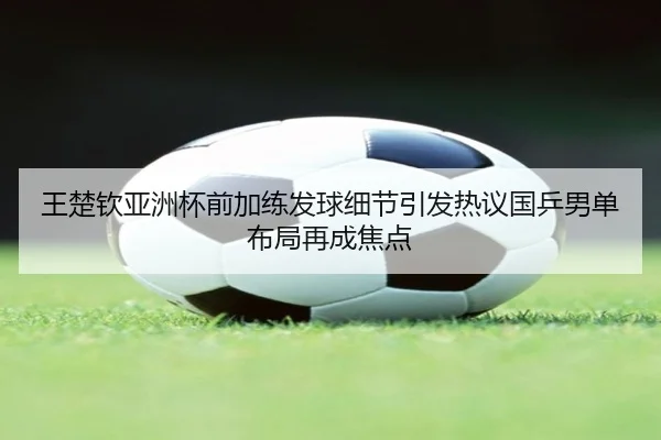 王楚钦亚洲杯前加练发球细节引发热议国乒男单布局再成焦点 | YYSports