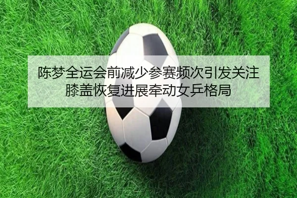 陈梦全运会前减少参赛频次引发关注 膝盖恢复进展牵动女乒格局 | YYSports