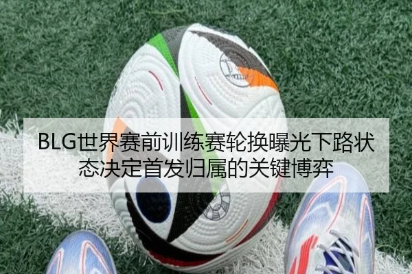 BLG世界赛前训练赛轮换曝光下路状态决定首发归属的关键博弈 | YYSports